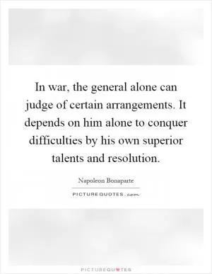 In war, the general alone can judge of certain arrangements. It depends on him alone to conquer difficulties by his own superior talents and resolution Picture Quote #1