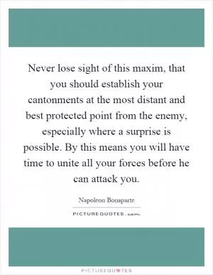 Never lose sight of this maxim, that you should establish your cantonments at the most distant and best protected point from the enemy, especially where a surprise is possible. By this means you will have time to unite all your forces before he can attack you Picture Quote #1