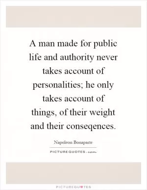 A man made for public life and authority never takes account of personalities; he only takes account of things, of their weight and their conseqences Picture Quote #1