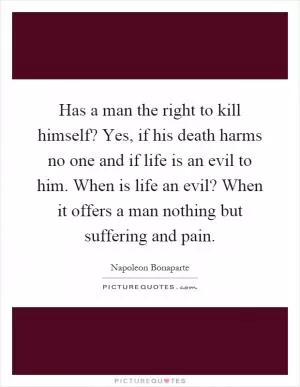Has a man the right to kill himself? Yes, if his death harms no one and if life is an evil to him. When is life an evil? When it offers a man nothing but suffering and pain Picture Quote #1
