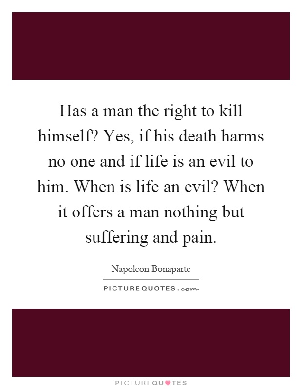 Has a man the right to kill himself? Yes, if his death harms no one and if life is an evil to him. When is life an evil? When it offers a man nothing but suffering and pain Picture Quote #1
