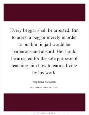 Every beggar shall be arrested. But to arrest a beggar merely in order to put him in jail would be barbarous and absurd. He should be arrested for the sole purpose of teaching him how to earn a living by his work Picture Quote #1