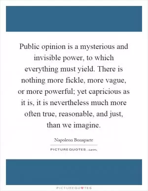 Public opinion is a mysterious and invisible power, to which everything must yield. There is nothing more fickle, more vague, or more powerful; yet capricious as it is, it is nevertheless much more often true, reasonable, and just, than we imagine Picture Quote #1