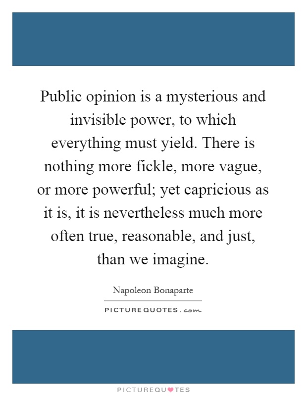 Public opinion is a mysterious and invisible power, to which everything must yield. There is nothing more fickle, more vague, or more powerful; yet capricious as it is, it is nevertheless much more often true, reasonable, and just, than we imagine Picture Quote #1