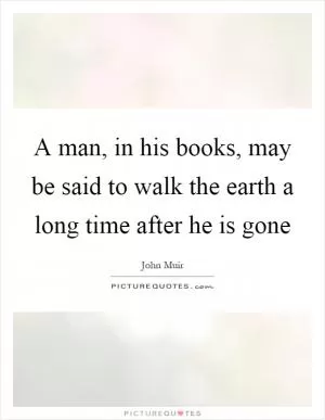 A man, in his books, may be said to walk the earth a long time after he is gone Picture Quote #1