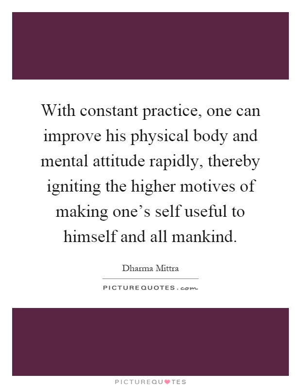 With constant practice, one can improve his physical body and mental attitude rapidly, thereby igniting the higher motives of making one's self useful to himself and all mankind Picture Quote #1