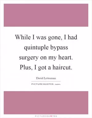 While I was gone, I had quintuple bypass surgery on my heart. Plus, I got a haircut Picture Quote #1