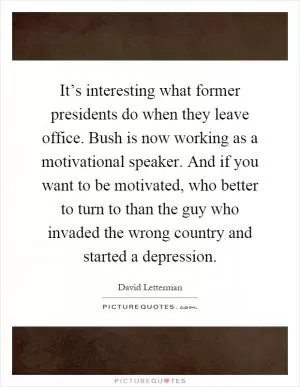 It’s interesting what former presidents do when they leave office. Bush is now working as a motivational speaker. And if you want to be motivated, who better to turn to than the guy who invaded the wrong country and started a depression Picture Quote #1