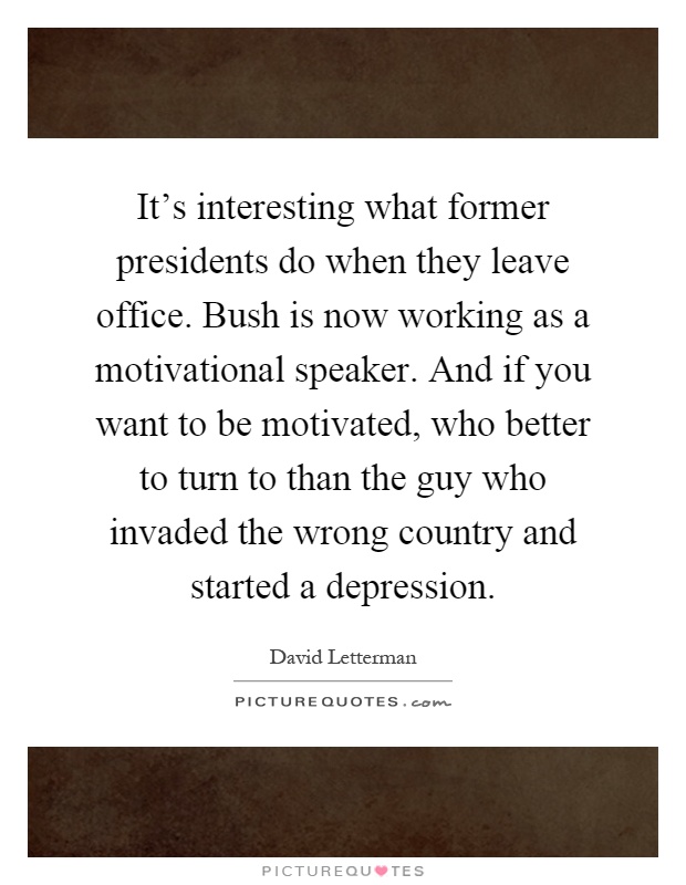 It's interesting what former presidents do when they leave office. Bush is now working as a motivational speaker. And if you want to be motivated, who better to turn to than the guy who invaded the wrong country and started a depression Picture Quote #1