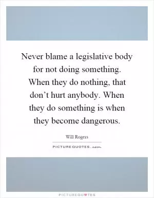 Never blame a legislative body for not doing something. When they do nothing, that don’t hurt anybody. When they do something is when they become dangerous Picture Quote #1