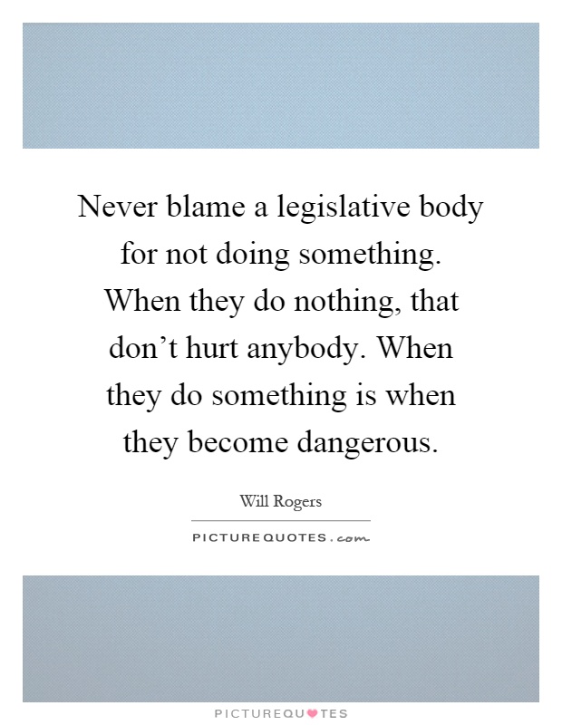 Never blame a legislative body for not doing something. When they do nothing, that don't hurt anybody. When they do something is when they become dangerous Picture Quote #1