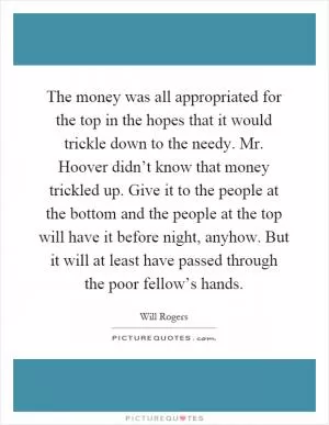 The money was all appropriated for the top in the hopes that it would trickle down to the needy. Mr. Hoover didn’t know that money trickled up. Give it to the people at the bottom and the people at the top will have it before night, anyhow. But it will at least have passed through the poor fellow’s hands Picture Quote #1