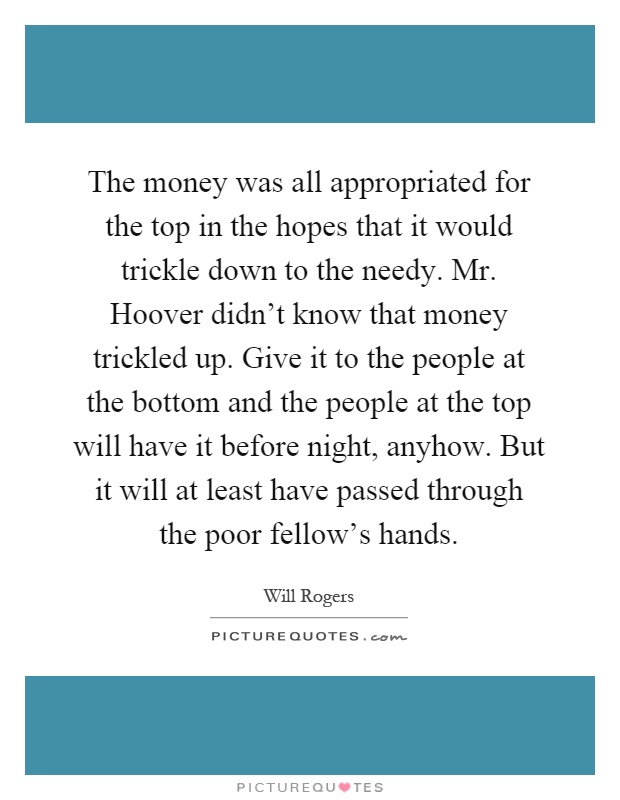 The money was all appropriated for the top in the hopes that it would trickle down to the needy. Mr. Hoover didn't know that money trickled up. Give it to the people at the bottom and the people at the top will have it before night, anyhow. But it will at least have passed through the poor fellow's hands Picture Quote #1