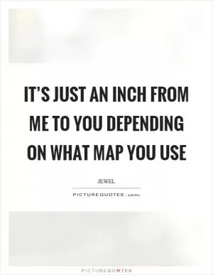 It’s just an inch from me to you depending on what map you use Picture Quote #1