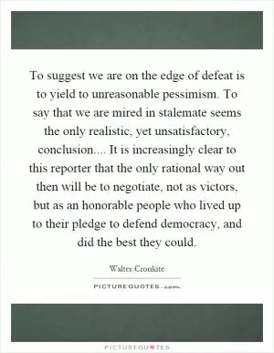 To suggest we are on the edge of defeat is to yield to unreasonable pessimism. To say that we are mired in stalemate seems the only realistic, yet unsatisfactory, conclusion.... It is increasingly clear to this reporter that the only rational way out then will be to negotiate, not as victors, but as an honorable people who lived up to their pledge to defend democracy, and did the best they could Picture Quote #1