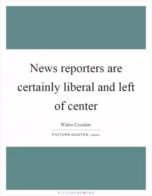 News reporters are certainly liberal and left of center Picture Quote #1