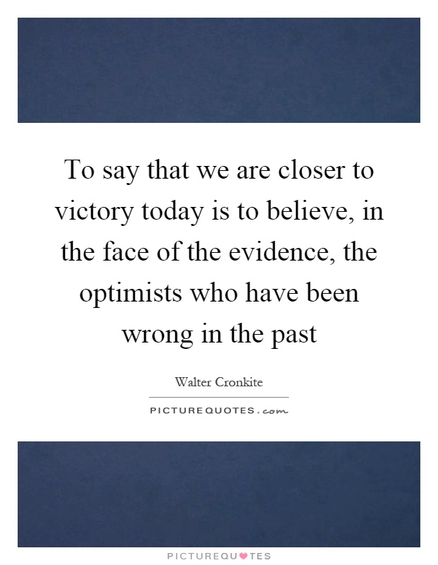 To say that we are closer to victory today is to believe, in the face of the evidence, the optimists who have been wrong in the past Picture Quote #1