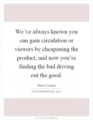 We’ve always known you can gain circulation or viewers by cheapening the product, and now you’re finding the bad driving out the good Picture Quote #1