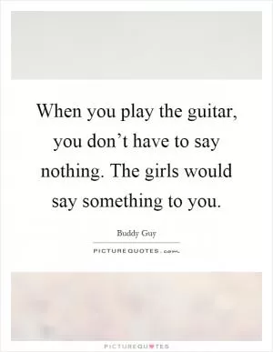 When you play the guitar, you don’t have to say nothing. The girls would say something to you Picture Quote #1
