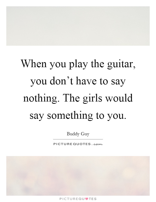 When you play the guitar, you don't have to say nothing. The girls would say something to you Picture Quote #1