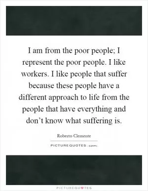 I am from the poor people; I represent the poor people. I like workers. I like people that suffer because these people have a different approach to life from the people that have everything and don’t know what suffering is Picture Quote #1