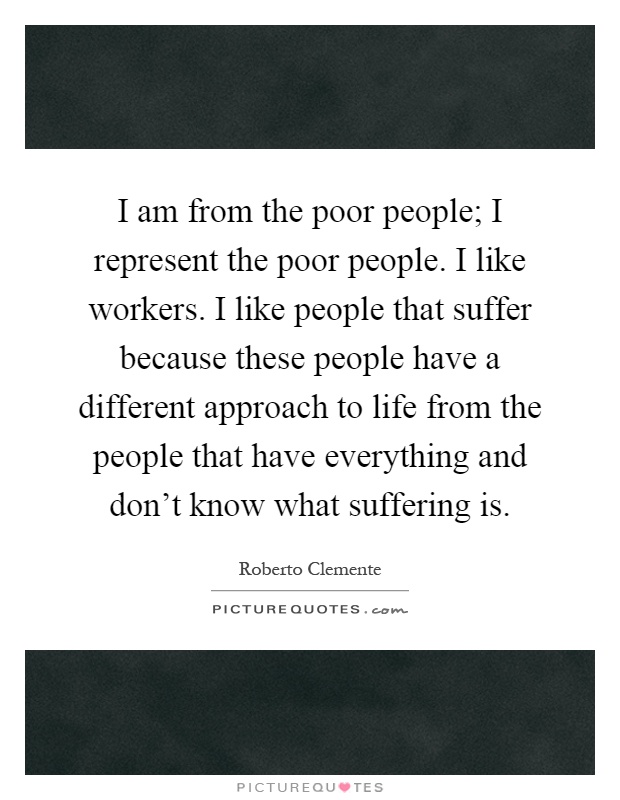 I am from the poor people; I represent the poor people. I like workers. I like people that suffer because these people have a different approach to life from the people that have everything and don't know what suffering is Picture Quote #1