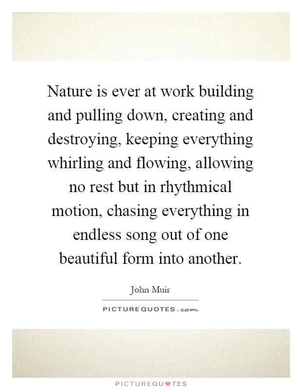 Nature is ever at work building and pulling down, creating and destroying, keeping everything whirling and flowing, allowing no rest but in rhythmical motion, chasing everything in endless song out of one beautiful form into another Picture Quote #1