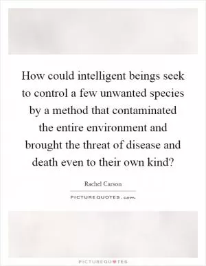 How could intelligent beings seek to control a few unwanted species by a method that contaminated the entire environment and brought the threat of disease and death even to their own kind? Picture Quote #1
