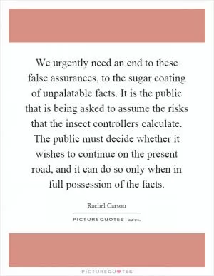 We urgently need an end to these false assurances, to the sugar coating of unpalatable facts. It is the public that is being asked to assume the risks that the insect controllers calculate. The public must decide whether it wishes to continue on the present road, and it can do so only when in full possession of the facts Picture Quote #1
