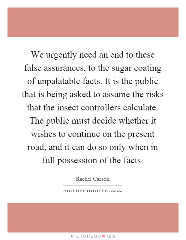 We urgently need an end to these false assurances, to the sugar coating of unpalatable facts. It is the public that is being asked to assume the risks that the insect controllers calculate. The public must decide whether it wishes to continue on the present road, and it can do so only when in full possession of the facts Picture Quote #1