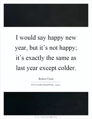 I would say happy new year, but it’s not happy; it’s exactly the same as last year except colder Picture Quote #1