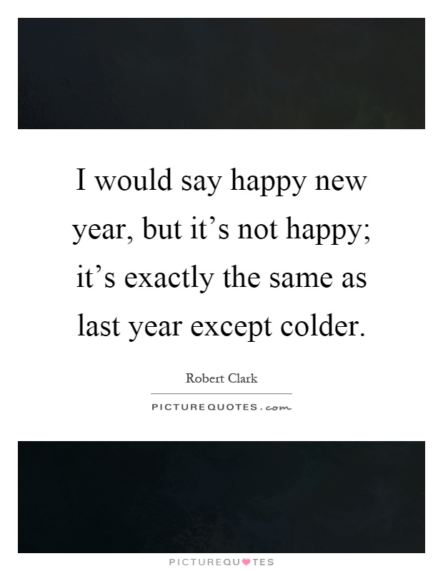 I would say happy new year, but it's not happy; it's exactly the same as last year except colder Picture Quote #1
