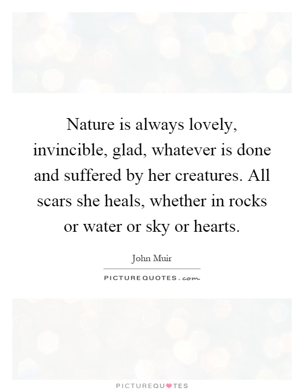 Nature is always lovely, invincible, glad, whatever is done and suffered by her creatures. All scars she heals, whether in rocks or water or sky or hearts Picture Quote #1