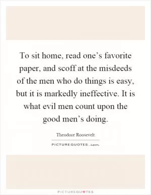 To sit home, read one’s favorite paper, and scoff at the misdeeds of the men who do things is easy, but it is markedly ineffective. It is what evil men count upon the good men’s doing Picture Quote #1