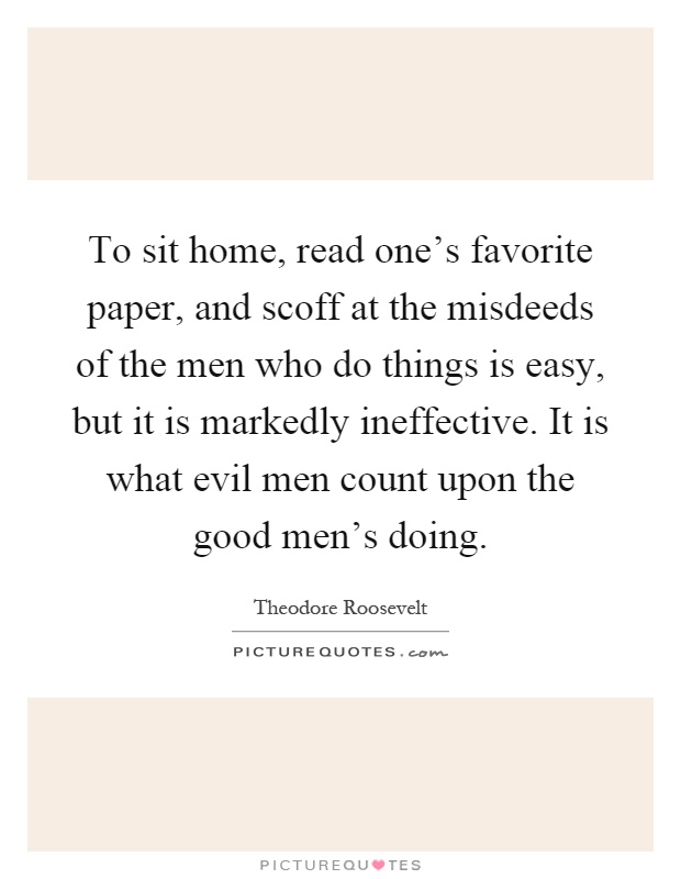 To sit home, read one's favorite paper, and scoff at the misdeeds of the men who do things is easy, but it is markedly ineffective. It is what evil men count upon the good men's doing Picture Quote #1