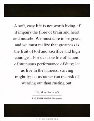 A soft, easy life is not worth living, if it impairs the fibre of brain and heart and muscle. We must dare to be great; and we must realize that greatness is the fruit of toil and sacrifice and high courage... For us is the life of action, of strenuous performance of duty; let us live in the harness, striving mightily; let us rather run the risk of wearing out than rusting out Picture Quote #1