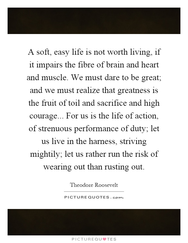 A soft, easy life is not worth living, if it impairs the fibre of brain and heart and muscle. We must dare to be great; and we must realize that greatness is the fruit of toil and sacrifice and high courage... For us is the life of action, of strenuous performance of duty; let us live in the harness, striving mightily; let us rather run the risk of wearing out than rusting out Picture Quote #1