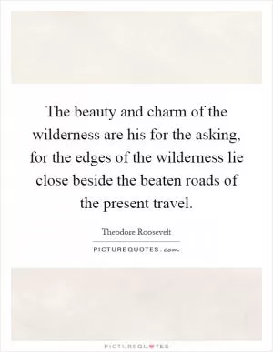 The beauty and charm of the wilderness are his for the asking, for the edges of the wilderness lie close beside the beaten roads of the present travel Picture Quote #1