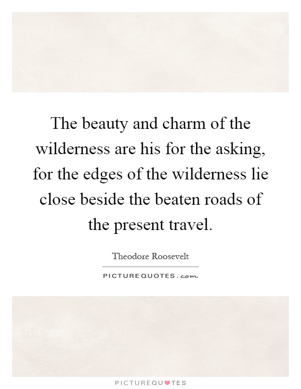 The beauty and charm of the wilderness are his for the asking, for the edges of the wilderness lie close beside the beaten roads of the present travel Picture Quote #1