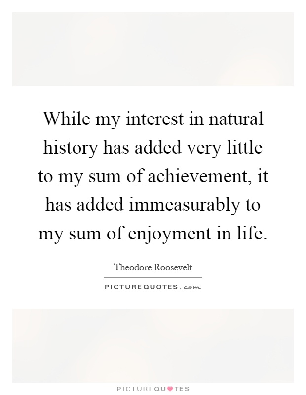 While my interest in natural history has added very little to my sum of achievement, it has added immeasurably to my sum of enjoyment in life Picture Quote #1
