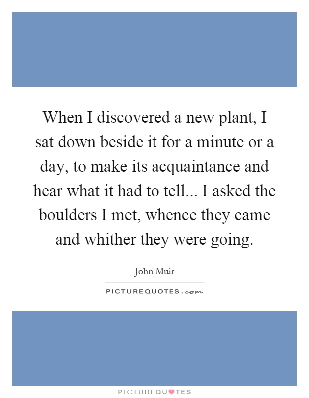 When I discovered a new plant, I sat down beside it for a minute or a day, to make its acquaintance and hear what it had to tell... I asked the boulders I met, whence they came and whither they were going Picture Quote #1