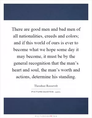 There are good men and bad men of all nationalities, creeds and colors; and if this world of ours is ever to become what we hope some day it may become, it must be by the general recognition that the man’s heart and soul, the man’s worth and actions, determine his standing Picture Quote #1