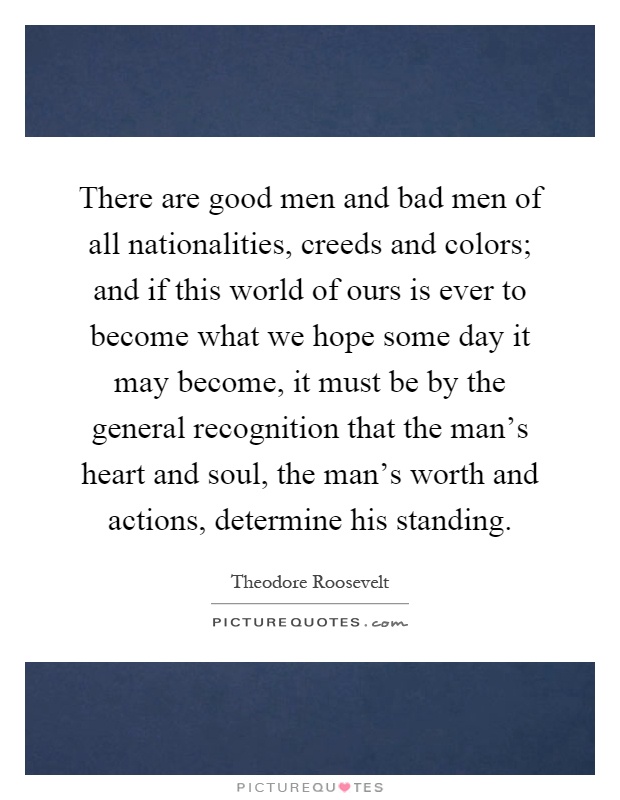 There are good men and bad men of all nationalities, creeds and colors; and if this world of ours is ever to become what we hope some day it may become, it must be by the general recognition that the man's heart and soul, the man's worth and actions, determine his standing Picture Quote #1