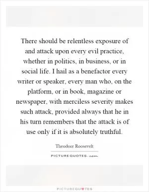 There should be relentless exposure of and attack upon every evil practice, whether in politics, in business, or in social life. I hail as a benefactor every writer or speaker, every man who, on the platform, or in book, magazine or newspaper, with merciless severity makes such attack, provided always that he in his turn remembers that the attack is of use only if it is absolutely truthful Picture Quote #1
