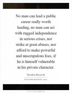 No man can lead a public career really worth leading, no man can act with rugged independence in serious crises, nor strike at great abuses, nor afford to make powerful and unscrupulous foes, if he is himself vulnerable in his private character Picture Quote #1