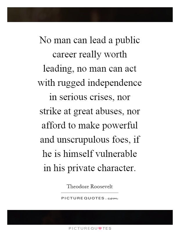 No man can lead a public career really worth leading, no man can act with rugged independence in serious crises, nor strike at great abuses, nor afford to make powerful and unscrupulous foes, if he is himself vulnerable in his private character Picture Quote #1