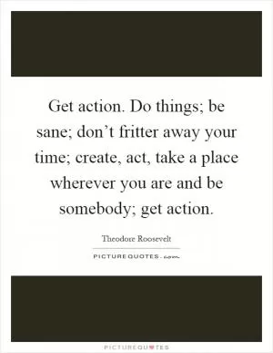 Get action. Do things; be sane; don’t fritter away your time; create, act, take a place wherever you are and be somebody; get action Picture Quote #1