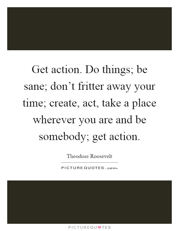 Get action. Do things; be sane; don't fritter away your time; create, act, take a place wherever you are and be somebody; get action Picture Quote #1