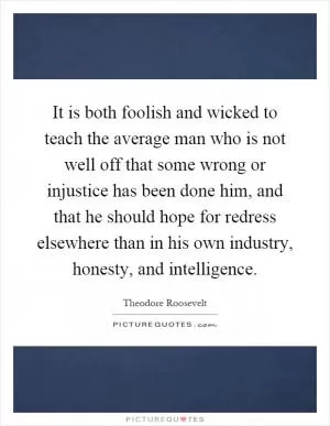 It is both foolish and wicked to teach the average man who is not well off that some wrong or injustice has been done him, and that he should hope for redress elsewhere than in his own industry, honesty, and intelligence Picture Quote #1