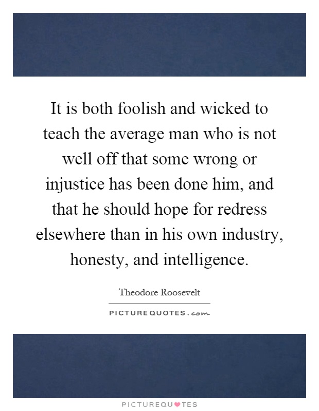 It is both foolish and wicked to teach the average man who is not well off that some wrong or injustice has been done him, and that he should hope for redress elsewhere than in his own industry, honesty, and intelligence Picture Quote #1